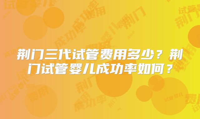 荆门三代试管费用多少？荆门试管婴儿成功率如何？