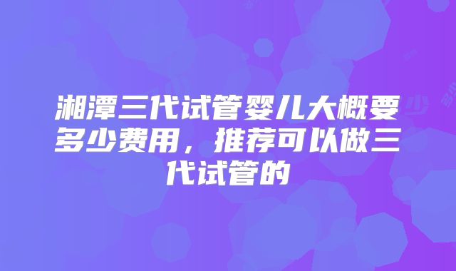 湘潭三代试管婴儿大概要多少费用,推荐可以做三代试管的