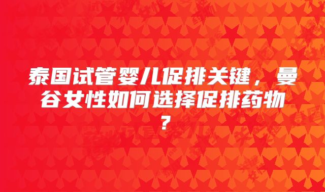 泰国试管婴儿促排关键，曼谷女性如何选择促排药物？