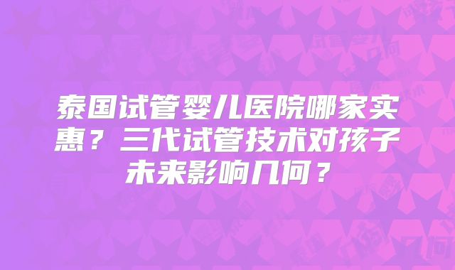 泰国试管婴儿医院哪家实惠？三代试管技术对孩子未来影响几何？