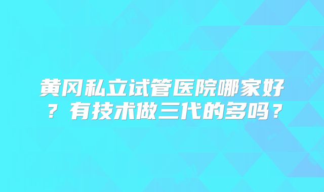 黄冈私立试管医院哪家好?有技术做三代的多吗?