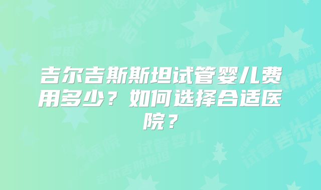吉尔吉斯斯坦试管婴儿费用多少？如何选择合适医院？