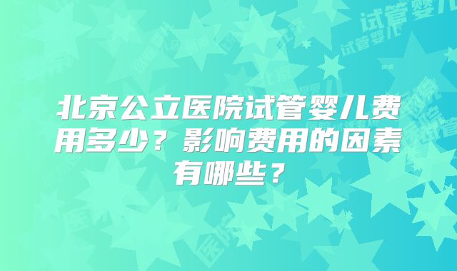 北京公立医院试管婴儿费用多少？影响费用的因素有哪些？