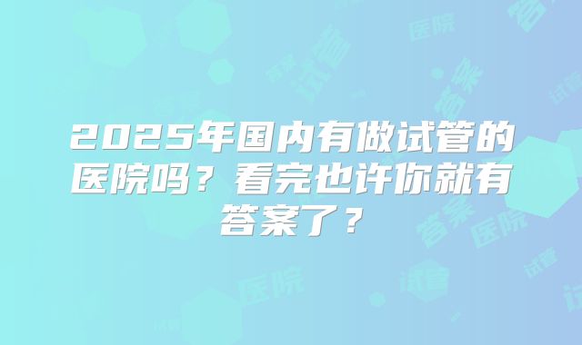 2025年国内有做试管的医院吗？看完也许你就有答案了？