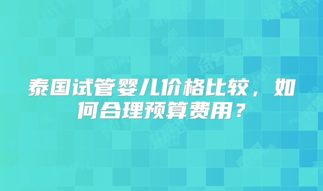 泰国试管婴儿价格比较，如何合理预算费用？