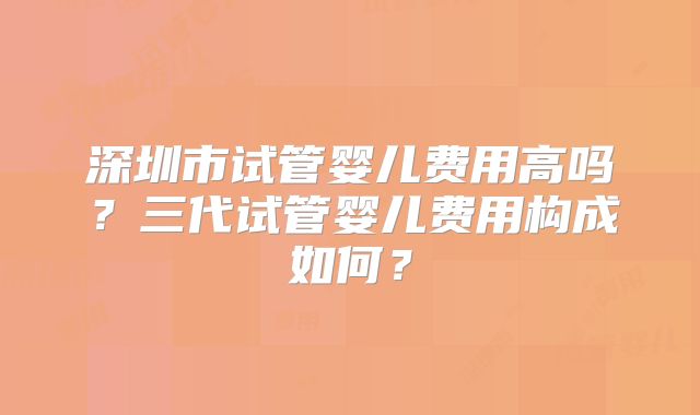 深圳市试管婴儿费用高吗？三代试管婴儿费用构成如何？