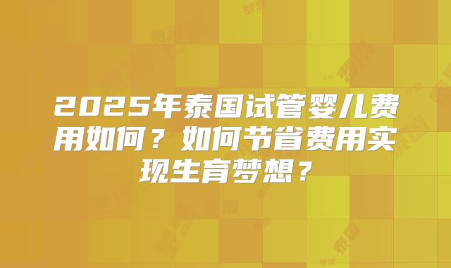 2025年泰国试管婴儿费用如何？如何节省费用实现生育梦想？