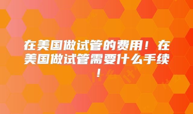 在美国做试管的费用！在美国做试管需要什么手续！