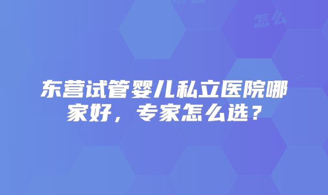 东营试管婴儿私立医院哪家好,专家怎么选?
