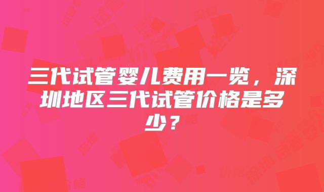三代试管婴儿费用一览,深圳地区三代试管价格是多少?