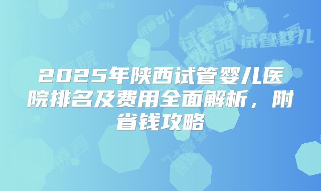 2025年陕西试管婴儿医院排名及费用全面解析,附省钱攻略