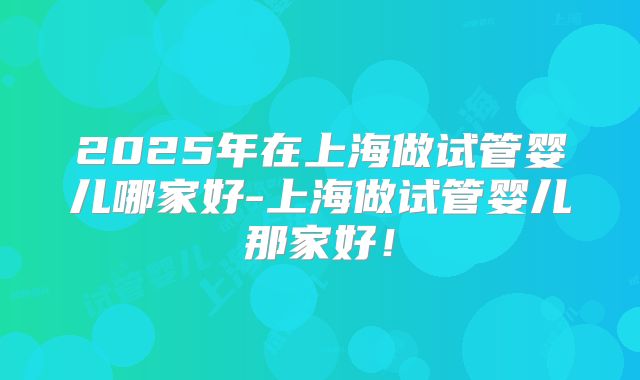 2025年在上海做试管婴儿哪家好-上海做试管婴儿那家好！