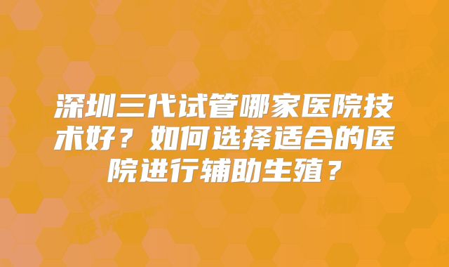 深圳三代试管哪家医院技术好？如何选择适合的医院进行辅助生殖？