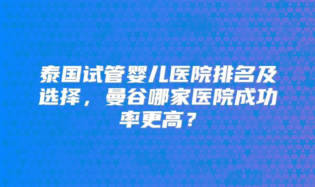 泰国试管婴儿医院排名及选择，曼谷哪家医院成功率更高？