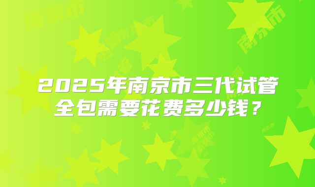 2025年南京市三代试管全包需要花费多少钱？