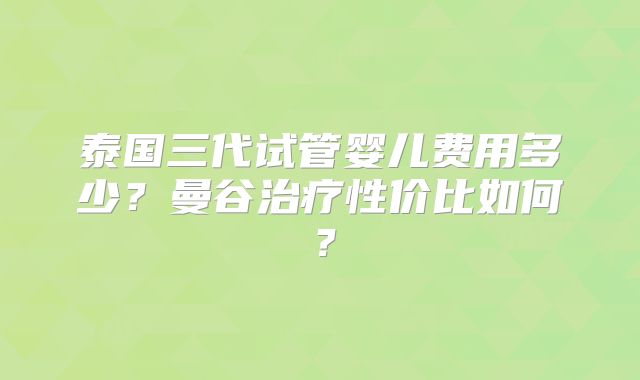 泰国三代试管婴儿费用多少？曼谷治疗性价比如何？