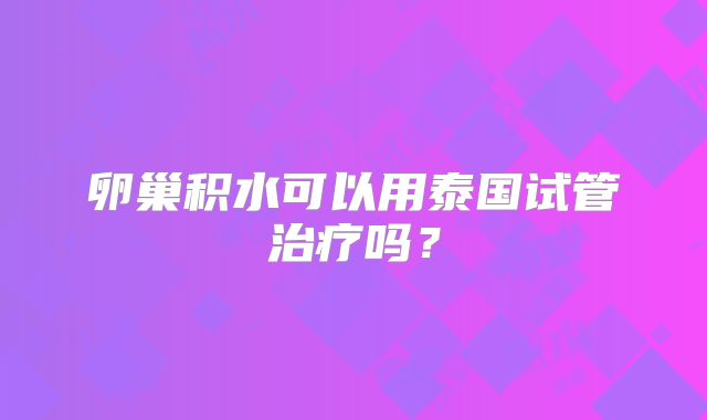 卵巢积水可以用泰国试管治疗吗？
