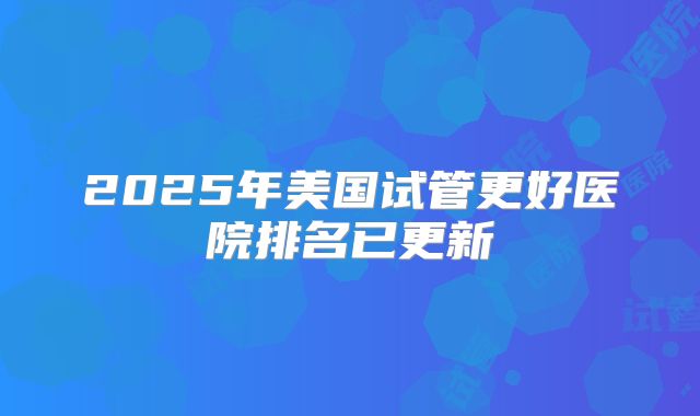 2025年美国试管更好医院排名已更新