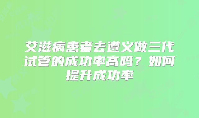艾滋病患者去遵义做三代试管的成功率高吗？如何提升成功率