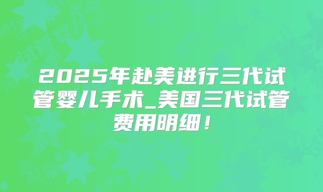 2025年赴美进行三代试管婴儿手术_美国三代试管费用明细！