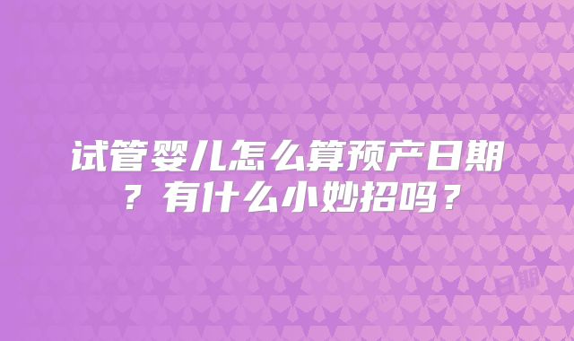 试管婴儿怎么算预产日期？有什么小妙招吗？