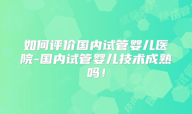 如何评价国内试管婴儿医院-国内试管婴儿技术成熟吗！