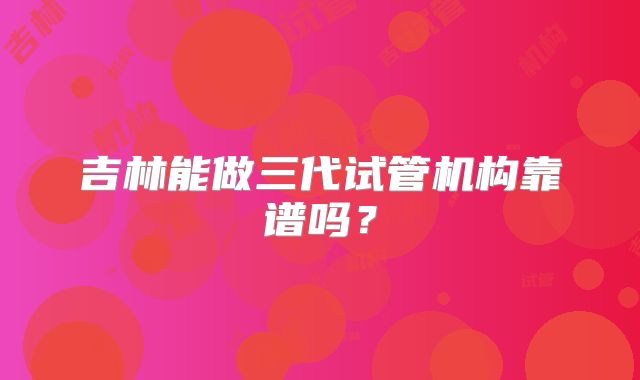 吉林能做三代试管机构靠谱吗？