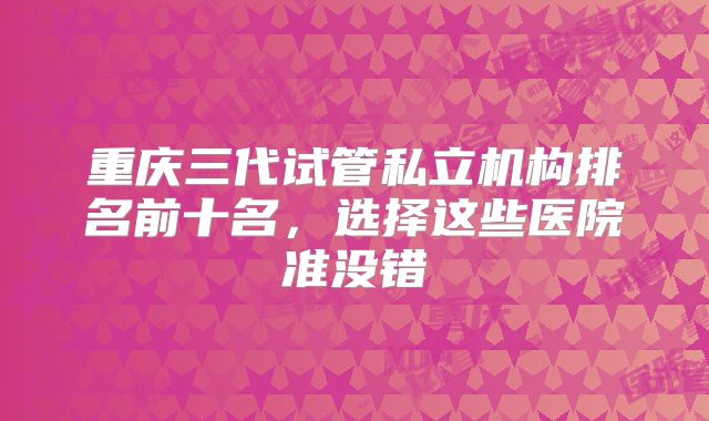 重庆三代试管私立机构排名前十名，选择这些医院准没错