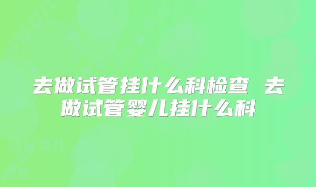 去做试管挂什么科检查 去做试管婴儿挂什么科
