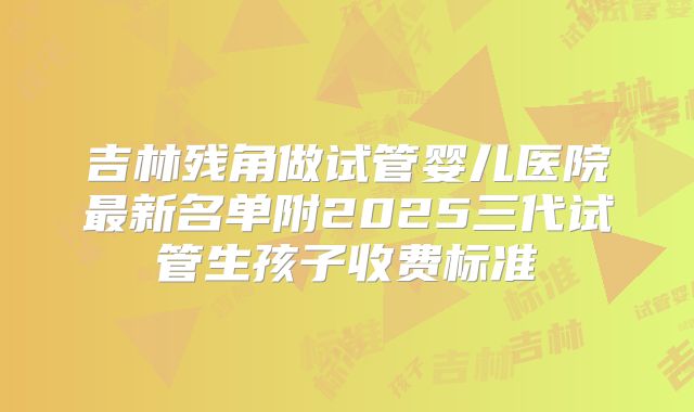 吉林残角做试管婴儿医院最新名单附2025三代试管生孩子收费标准