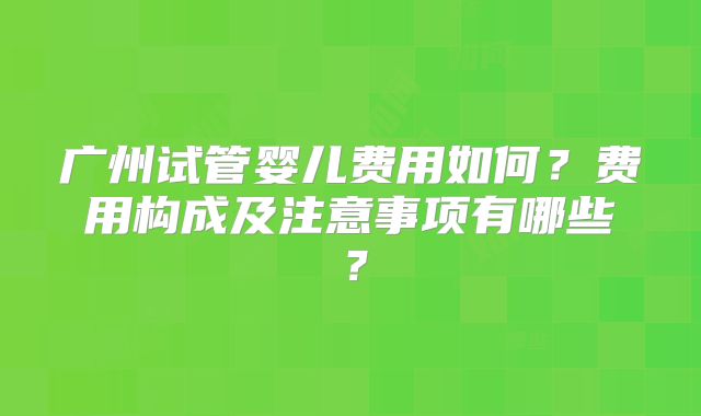 广州试管婴儿费用如何？费用构成及注意事项有哪些？