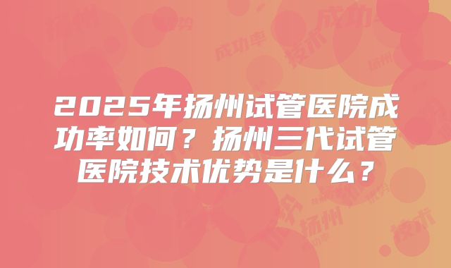 2025年扬州试管医院成功率如何？扬州三代试管医院技术优势是什么？