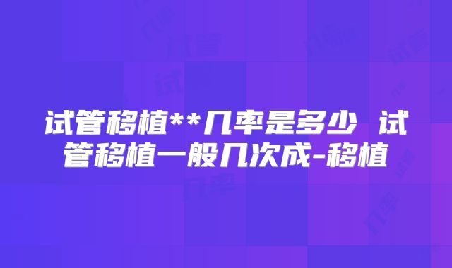 试管移植**几率是多少 试管移植一般几次成-移植