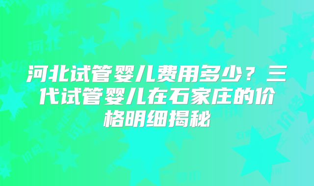 河北试管婴儿费用多少？三代试管婴儿在石家庄的价格明细揭秘