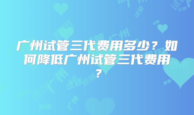 广州试管三代费用多少?如何降低广州试管三代费用?