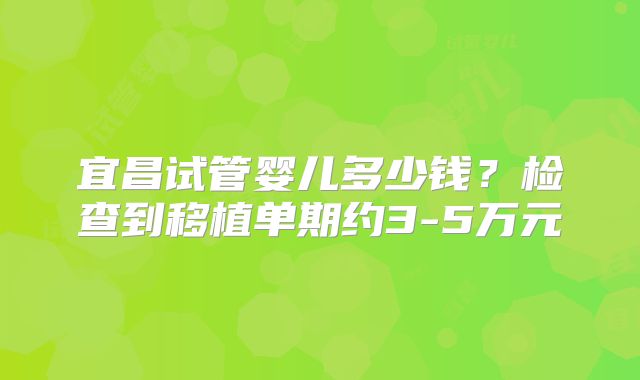 宜昌试管婴儿多少钱？检查到移植单期约3-5万元