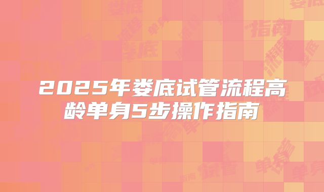 2025年娄底试管流程高龄单身5步操作指南