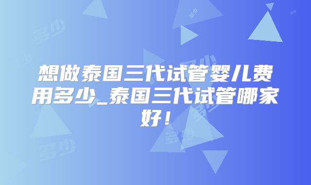 想做泰国三代试管婴儿费用多少_泰国三代试管哪家好！