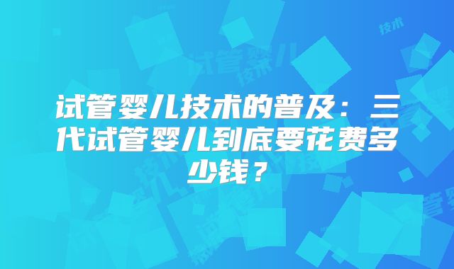 试管婴儿技术的普及：三代试管婴儿到底要花费多少钱？