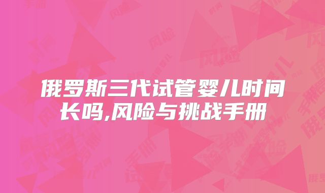 俄罗斯三代试管婴儿时间长吗,风险与挑战手册