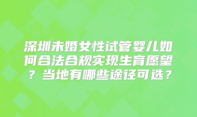深圳未婚女性试管婴儿如何合法合规实现生育愿望?当地有哪些途径可选?