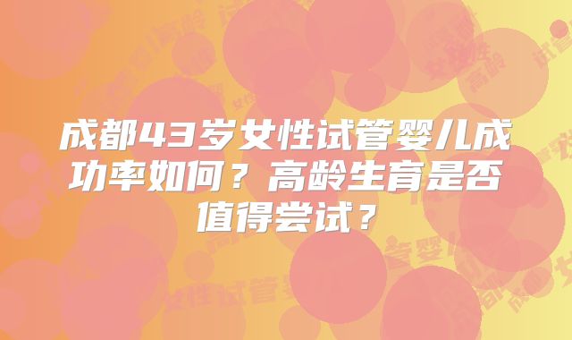 成都43岁女性试管婴儿成功率如何？高龄生育是否值得尝试？