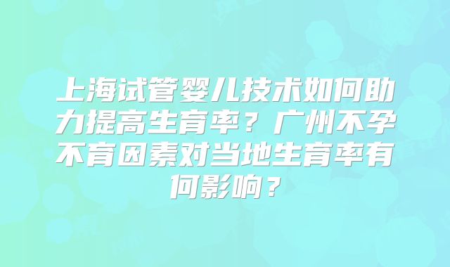 上海试管婴儿技术如何助力提高生育率？广州不孕不育因素对当地生育率有何影响？