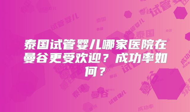 泰国试管婴儿哪家医院在曼谷更受欢迎？成功率如何？