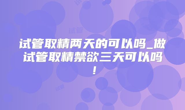 试管取精两天的可以吗_做试管取精禁欲三天可以吗！