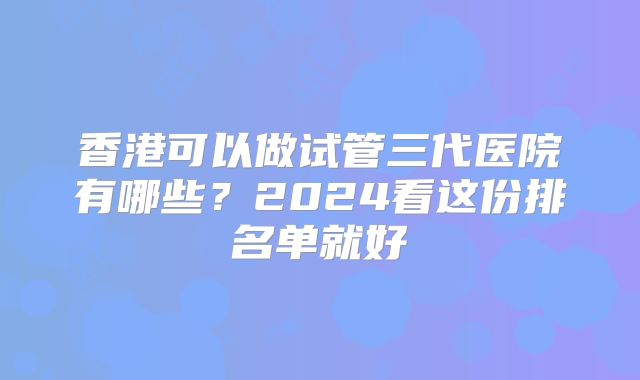 香港可以做试管三代医院有哪些？2024看这份排名单就好