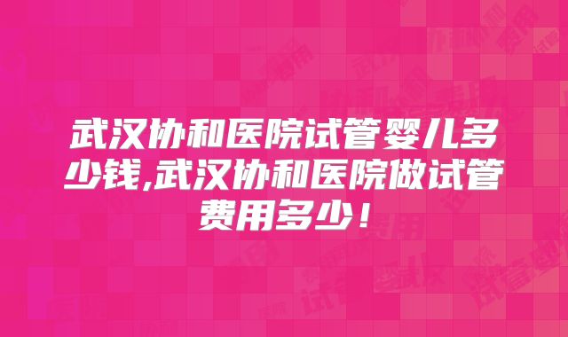 武汉协和医院试管婴儿多少钱,武汉协和医院做试管费用多少！