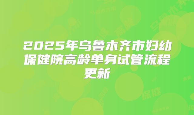 2025年乌鲁木齐市妇幼保健院高龄单身试管流程更新