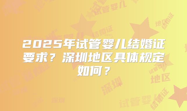 2025年试管婴儿结婚证要求？深圳地区具体规定如何？