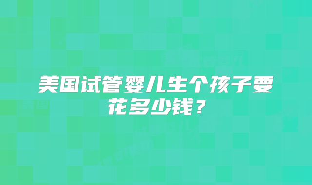 美国试管婴儿生个孩子要花多少钱?